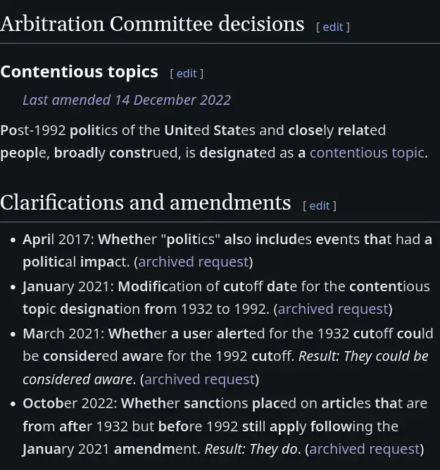 # Arbitration Committee decisions
Post-1992 politics of the United States and closely related people, broadly construed, is designated as a contentious topic. 
# Clarifications and amendments
* April 2017: Whether "politics" also includes events that had a political impact.
* January 2021: Modification of cutoff date for the contentious topic designation from 1932 to 1992.
* March 2021: Whether a user alerted for the 1932 cutoff could be considered aware for the 1992 cutoff. Result: They could be considered aware.
* October 2022: Whether sanctions placed on articles that are from after 1932 but before 1992 still apply following the January 2021 amendment. *Result: They do.*